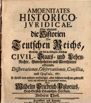 Amoenitates Historico-iuridicae : oder allerhand die Historien des Teutschen Reichs, sowol als die in selbigem übliche Civil,- Staats- und Lehen-Rechte, Gewohnheiten und Alterthümer erklärende Dissertationes, Observationes, Consilia und Opuscula, etc.. 2. 1732