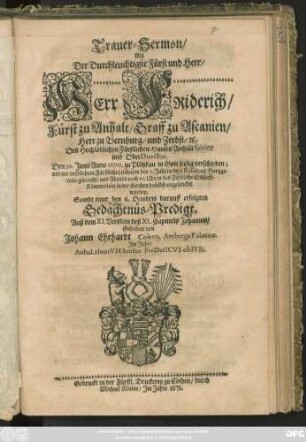 Trauer-Sermon/ Als Der Durchleuchtigste Fürst und Herr/ Herr Friderich/ Fürst zu Anhalt/ Graff zu Ascanien/ Herr zu Bernburg/ und Zerbst/ [et]c. Des Hochlöblichen Fürstlichen Hauses Anhalt Senior und OberDirector. Den 30. Iunii Anno 1670. zu Plötzkau in Gott seelig verschieden; und der verblichene Fürstliche Leichnam den 7. Iulii in dero Residentz Hartzgeroda gebracht/ und Abends nach 10. Uhr in das Fürstliche Schlaff-Kämmerlein in der Kirchen daselbst eingesencket worden : Sambt einer den 6. Octobris darauff erfolgten Gedächtnüs-Predigt. Auß dem XI. Verslein deß XI. Capittels Johannis