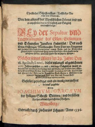 Christlicher/ Schrifftmessiger/ Trœstlicher Be=||richt vnd Vnterricht.|| Von dem ablauff des Menschlichen Lebens/ vnd wie || es anzustellen/ das es ... Selig Seliglich || abelauffen m#oege:|| BEy der Sepultur ... || des ... || Erhnvesten Junckern Heinrichs/ Des ... || Wolehrnvesten Herrn Peter von Haugwitzes || vnd Zoblitzes/ Weyland Promnitzischen Raths/ vnd der Saganischen || Fuerstenthumer vnd Priebuss Hauptmans ... nach=||gelassenen Sones/ gewesenen Fendrichs in Vngern/ Seligen/ Welcher seines Alters im 29. Jahre/ Den || 28. Aprilis, styli novi, diese ... || 1595 Jahres ... || entschlaffen/ vnd folgends den 8. May.|| in der Euangelischen Kirchen Augsburgischer Confession ... || der Kœniglichen Stadt Sagan in Schlesien ... || bestattet worden.|| Gestellet ... vnd ein wenig vormehret || in druck gegeben/|| Durch || IOACHIMVM GARCAEVM || der heiligen Schrifft Doctorn/ vnd derselben || Kirchen ordentlichen bestalten Pfarhern.||