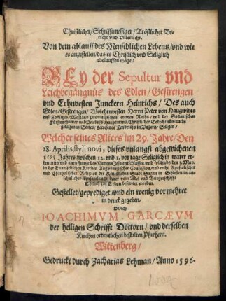 Christlicher/ Schrifftmessiger/ Trœstlicher Be=||richt vnd Vnterricht.|| Von dem ablauff des Menschlichen Lebens/ vnd wie || es anzustellen/ das es ... Selig Seliglich || abelauffen m#oege:|| BEy der Sepultur ... || des ... || Erhnvesten Junckern Heinrichs/ Des ... || Wolehrnvesten Herrn Peter von Haugwitzes || vnd Zoblitzes/ Weyland Promnitzischen Raths/ vnd der Saganischen || Fuerstenthumer vnd Priebuss Hauptmans ... nach=||gelassenen Sones/ gewesenen Fendrichs in Vngern/ Seligen/ Welcher seines Alters im 29. Jahre/ Den || 28. Aprilis, styli novi, diese ... || 1595 Jahres ... || entschlaffen/ vnd folgends den 8. May.|| in der Euangelischen Kirchen Augsburgischer Confession ... || der Kœniglichen Stadt Sagan in Schlesien ... || bestattet worden.|| Gestellet ... vnd ein wenig vormehret || in druck gegeben/|| Durch || IOACHIMVM GARCAEVM || der heiligen Schrifft Doctorn/ vnd derselben || Kirchen ordentlichen bestalten Pfarhern.||