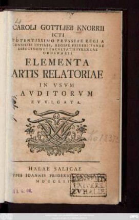 Caroli Gottlieb Knorrii Icti Potentissimo Prvssiae Regi A Consiliis Intimis, Regiae Fridericianae Directoris Et Facvltatis Ivridicae Ordinarii Elementa Artis Relatoriae In Vsvm Avditorvm Evvlgata