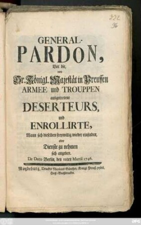 General-Pardon, Vor die, von Sr. Königl. Majestät in Preussen Armee und Trouppen ausgetretene Deserteurs, und Enrollirte, Wann sich dieselben freywillig wieder einfinden, oder Dienste zu nehmen sich angeben : De Dato Berlin, den 12ten Martii 1746