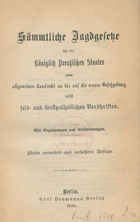 Sämmtliche Jagdgesetze für die Königlich Preußischen Staaten : vom allgemeinen Landrecht an bis auf die neuere Gesetzgebung nebst Ergänzungen und Erläuterungen ; nebst feld- und forstpolizeilichen Vorschriften ; mit Ergänzungen und Erläuterungen