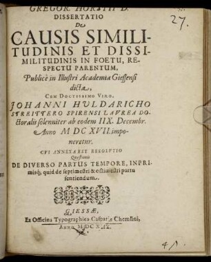 Gregor. Horstii D. Dissertatio De Causis Similitudinis Et Dissimilitudinis In Foetu, Respectu Parentum : Publice in Illustri Academia Giessensi dicta, Cum Doctissimo Viro, Johanni Huldaricho Streittero Spirensi Laurea Doctoralis solenniter ab eodem IIX. Decembr. Anno MDCXVII imponeretur ; Cui Annexa Est Resolutio Quaestionis De Diverso Partus Tempore, Inprimisq[ue] quid de septimestri & octimestri partu sentiendum