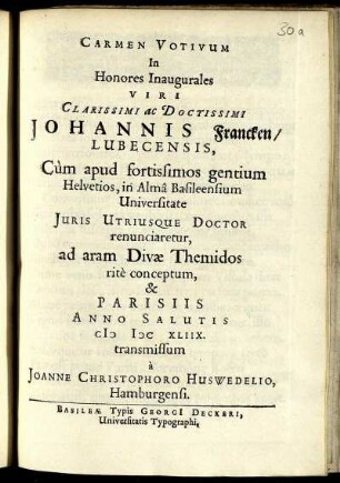 Carmen Votivum In Honores Inaugurales Viri Clarissimi ac Doctissimi Johannis Francken/ Lubecensis, Cum apud fortissimos gentium Helvetios, in Alma Basileensium Universitate Iuris Utriusque Doctor renunciaretur, ad aram Divae Themidos rite conceptum, & Parisiis Anno Salutis MDCXLIIX. transmissum