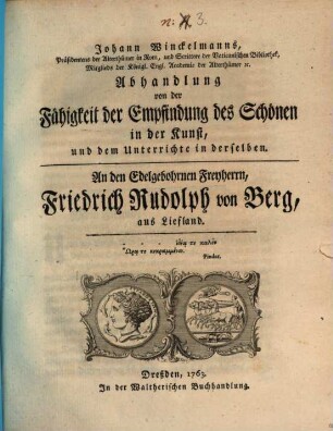 Johann Winckelmanns, Präsidentens der Alterthümer in Rom, und Scittore der Vaticanischen Bibliothek, Mitglieds der Königl. Engl. Academie der Alterthümer [et]c. Abhandlung von der Fähigkeit der Empfindung des Schönen in der Kunst, und dem Unterrichte in derselben : An den Edelgebohrnen Freyherrn, Friedrich Rudolph von Berg, aus Liefland