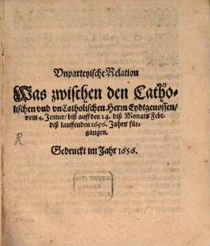 Vnparteyische Relation Was zwischen den Catholischen vnd vnCatholischen Herrn Eydtgenossen, vom 4. Jenner, biß auff den 14. diß Monats Febr. diß lauffenden 1656. Jahrs fürgangen
