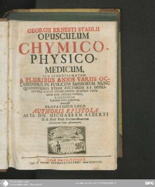 Georgii Ernesti Stahlii opusculum chymico-physico-medicum : seu schediasmatum, a pluribus annis variis occasionibus in publicum emissorum nunc quadantenus etiam auctorum et deficientibus passim exemplaribus in unum volumen iam collectorum, fasciculus publicae luci redditus