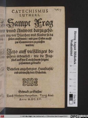 Catechismus Lutheri, Sampt Frag unnd Antwort darzu gehörig/ vor Pfarrherr/ und Kinder so da sollen confirmiret/ und zum Ersten mahl zur Communion zugelassen werden : Jetzo auff vielfältiges begehren ordentlich/ wie die Fragstück auff den Catechismum folgen/ zusammen gedruckt