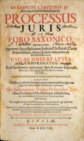 Benedicti Carpzovii, Jc. & Consiliarii Electoralis Saxonici, Processus Juris In Foro Saxonico : Inprimis autem Supremo Appellationum Judicio Electorali, Curiis Provincialibus, aliisque Judiciis inferioribus & Dicasteriis Saconicis, Usu Ac Observantia Comprobatus, Et ad fundamenta rationesque Juris Romano-Imperialis, Canonici, Saxonici & Provincialis revocatus ... ; Cui accessit Libellus peculiaris formularum pronuntiandi in supremo Appellationum Senatu Electorali receptarum ...