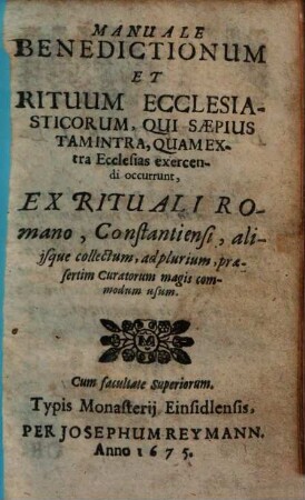 Manuale Benedictionum Et Rituum Ecclesiasticorum, Qui Saepius Tam Intra, Quam Extra Ecclesias exercendi occurrunt : Ex Rituali Romano, Constantiensi, aliisque collectum ..., [1]. Manuale benedictionum et rituum ecclesiasticorum, qui saepius tam intra, quam extra ecclesias exercendi occurrunt : ex Rituali Romano, Constantiniensi aliisque collectum, ad plurium, praesertim curatorum magis commodum usum