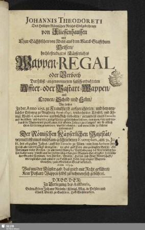 Johannis Theodoreti Des Heiligen Römischen Reichs Edelgebohrnen von Fliessenhaussen und Chur-Sächßischen von Adels/ aus dem Marck-Graffthum Meissen/ hochbefriedigtes Käyserliches Wappen-Regal oder Verboth Der selbst-angenommenen falsch-erdichteten Affter- oder Bastart-Wappen, mit Cronen, Schild und Helm : Wie solches In der Anno 1658. zu Franckfurth aufgerichteten/ und bey neulichster Crönung zu Augspurg Anno 1690. wiederholten Käyserl. und Königl. Wahl-Capitulation ausdrücklich enthalten/ vermittelst eines Extracts ... von wem/ wie und wodurch die Wappen mit zugethanen oder offenen Helmen zu erlangen? ... was sie bedeuten/ und wem solche zu führen zukommen? / Der Römischen Käyserlichen Majestät/ vermittelst/ eines mühsam-geschriebenen Exemplars, am 31.Julii, des 1699sten Jahrs/ ... von dem Authore persönlich allerunterthänigst übergeben/ itzo ... zum öffentlichen Druck befördert
