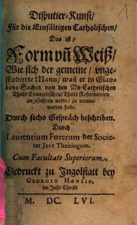 Disputier-Kunst, Für die Einfältigen Catholischen, Das ist, Form vn[d] Weiß, Wie sich der gemeine, vngestudierte Mann, wan[n] er in Glaubens-Sachen von den Vn-Catholischen Theils Evangelischen, Theils Reformierten angefochten wirdt, zu verantworten habe : Durch sechs Gespräch beschriben