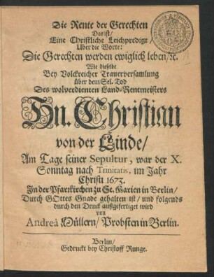 Die Rente der Gerechten Das ist/ Eine Christliche Leichpredigt/ Uber die Worte: Die Gerechten werden ewiglich leben/ [et]c. : Wie dieselbe Bey Volckreicher Trauerversamlung über dem Sel. Tod Des ... Christian von der Linde/ Am Tage seiner Sepultur, war der X. Sonntag nach Trinitatis, im Jahr Christi 1673. In der Pfarrkirchen zu St. Marien in Berlin ... gehalten ist/ und folgends durch den Druck außgefertiget wird