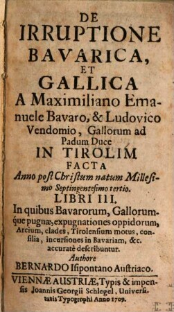 De Irruptione Bavarica, Et Gallica A Maximiliano Emanuele Bavaro, & Ludovico Vendomio, Gallorum ad Padum Duce In Tirolim Facta Anno post Christum natum Millesimo Septingentesimo tertio Libri III. : In quibus Bavarorum, Gallorumque pugnae, expugnationes oppidorum, Arcium, clades, Tirolensium motus, consilia, incursiones in Bavariam, &c. accurate describuntur