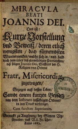 Miraculi beati Joannis Dei, Das ist: Kurzte Vorstellung und Beweisz, deren ... Wunderwercken, welche sich in, und bald nach dem Leben deß glorwürdigen Patriarchen, deß seligen Joannis Dei, Stiffters der H. Religion und Ordens Fratr. Misericordiae zugetragen : Gezogen auß dessen Leben, Sambt einem kurtzen Beysatz von dem Instituto desselbigen Ordens, in den Druck verfertiget