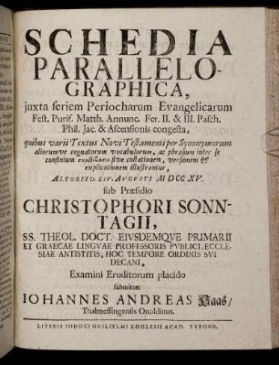 Schedia Parallelographica, iuxta seriem Periocharum Evangelicarum Fest. Purif. Matth. Annunc. Fer. II. & III. Pasch. Phil. Jac. & Ascensionis congesta ... : Altorfi[i] D. XIV. Augusti M DCC XV. / sub Praesidio Christophori Sonntagii ... Examini Eruditorum placido submittet Iohannes Andreas Haas, Thalmessingensis Onoldinus.