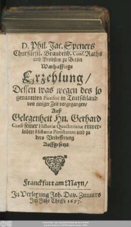 D. Phil. Jac. Speners Churfürstl. Brandenb. Cons. Raths und Probsten zu Berlin Warhafftige Erzehlung/ Dessen was wegen des so genannten Pietismi in Teutschland von einiger Zeit vorgegangen : Auß Gelegenheit Hn. Gerhard Craesi seiner Historiae Quackerianae einverleibter Historiae Pietistarum und zu dero Verbesserung Auffgesetzt
