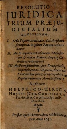 Resolutio iuridica trium praeiudicialium quaestionum : I. An Papam nominare antichristum sit iniuria, in ipsum Papam redundans? ; II. An sit iniuria in Caesaream Majestatem et Status Romani Imperii Catholicos redundans? ; III. An protestantibus, sive evangelicis vi pacificationis religionis, liceat in concionibus suis et scriptis publicis Papam nominare antichristum?