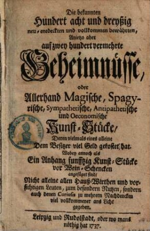 Die bekannten Hundert acht und dreyßig neu-entdeckten und vollkommenen bewährten, Anjetzo aber auf zwey hundert vermehrte Geheimnüsse oder Allerhand Magische, Spagyrische, Sympathetische, Antipathetische und Oeconomische Kunst-Stücke : ... Wobey annoch als Ein Anhang funfftzig Kunst-Stücke vor Wein-Schencken angefüget sind ....
