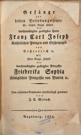 Gesänge zur hohen Verlobungsfeyer Sr. k. k. Hoheit des Durchl. Gnäd. Herrn Franz Carl Joseph, Kais. Prinzen und Erzherzogs von Österreich, mit Ihrer Kön. Hoheit der Durchl. gnäd. Prinzessin Friederika Sophia, Kön. Prinzessin von Baiern ...