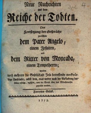 Neue Nachrichten aus dem Reiche der Todten, Oder Fortsetzung der Gespräche zwischen dem Pater Angelo, einem Jesuiten, und dem Ritter von Moncada, einem Tempelherrn : worinn noch mehrere, die Gesellschaft Jesu betreffende merkwürdige Umstände, nebst dem, was weiter nach der Aufhebung derselben erfolgt, erzählet, und die Briefe über das Mönchswesen geprüfet werden, Zweytes Stück