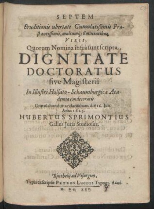 Septem Eruditionis ubertate Cumulatißimis Praestantissimis, multumq[ue] Eminentibus Viris, Quorum Nomina infra sunt scripta, Dignitate Doctoratus sive Magisterii In ... Holsato-Schaumburgica Academia condecoratis Gratulabundus acclamabam : die 16. Iun. Anno 1625.