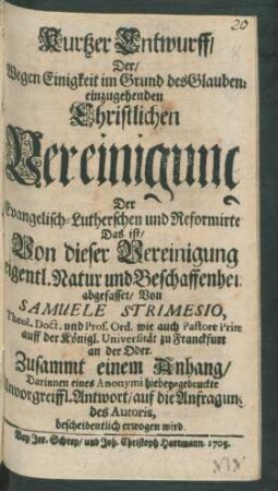 Kurtzer Entwurff, Der, Wegen Einigkeit im Grund des Glaubens einzugehenden Christlichen Vereinigung Der Evangelisch-Lutherschen und Reformirten : Das ist, Von dieser Vereinigung eigentl. Natur und Beschaffenheit abgefasset, Von Samuele Strimesio, Theol. Doct. und Prof. Ord. wie auch Pastore Prim. auff der Königl. Universität zu Franckfurt an der Oder. Zusammt einem Anhang, Darinnen eines Anonymi hiebey-gedruckte Unvorgreiffl. Antwort, auf die Anfragung des Autoris, bescheidentlich erwogen wird