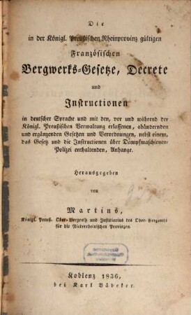 Die in der königlich preußischen Rheinprovinz gültigen französischen Bergwerks-Gesetze, Decrete und Instructionen : in deutscher Sprache und mit den, vor und während der Königl. Preußischen Verwaltung erlassenen, abändernden und ergänzenden Gesetzen und Verordnungen, nebst einem, das Gesetz und die Instructionen über Dampfmaschinen-Polizei enthaltenden, Anhange