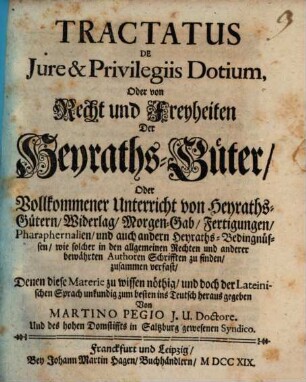 Tractatus De Jure & Privilegiis Dotium, Oder von Recht und Freyheiten Der Heyraths-Güter, Oder Vollkommener Unterricht von Heyraths-Gütern, Widerlag, Morgen-Gab, Fertigungen, Pharaphernalien, und auch andern Heyraths-Bedingnüssen, wie solcher in den allgemeinen Rechten und anderer bewährten Authoren Schrifften zu finden, zusammen verfast : Denen diese Materie zu wissen nöthig, und doch der Lateinischen Sprach unkundig zum besten ins Teutsch heraus gegeben