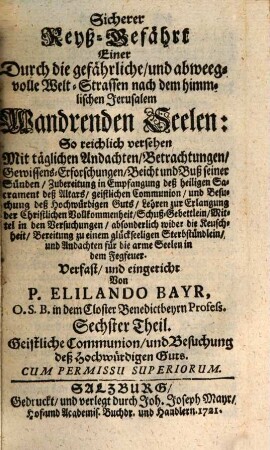 Sicherer Reyß-Gefährt Einer Durch die gefährliche, und abweegvolle Welt-Strassen nach dem himmlischen Jerusalem Wandrenden Seelen : So reichlich versehen Mit täglichen Andachten, Betrachtungen, Gewissens-Erforschungen, Beicht und Buß seiner Sünden, Zubereitung in Empfangung deß heiligen Sacrament deß Altars, geistlichen Communion, und Besuchung deß Hochwürfigen Guts .... Sechster Theil, Geistliche Communion, und Besuchung deß Hochwürdigen Guts