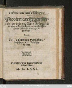 Einfeltige vnd gewisse Anleitung/|| Wie die ware gegenwer=||tigkeit des Leibs vnd Bluts Jhesu Christi || im heiligen Abendmal/ aus vnwiderleglichem || grunde Göttlichs Worts zu be=||weisen sey.|| Durch || Doct. Tilemanum Hesshusium/|| Professorem in der Vniuersitet || zu Jena.||
