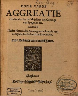 Copie Vande Aggreatie Ghesonden by de Majesteyt des Conings van Spagnien &c. Aende Illustre Heeren den Staten generael vande vereenighde Nederlantsche Provintien, Opt' Bestandt van twaelff Jaren : Ghegheven Tot Segovia den VIIen. July 1609