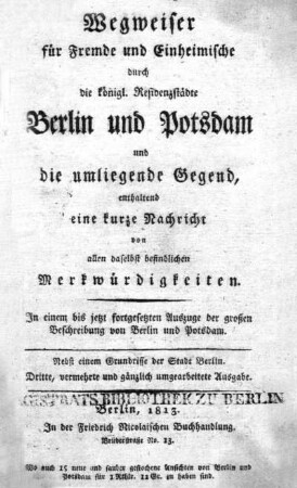 Wegweiser für Fremde und Einheimische durch die königlichen Residenzstädte Berlin und Potsdam und die umliegende Gegend, enthaltend eine kurze Nachricht von allen daselbst befindlichen Merkwürdigkeiten : in einem bis jetzt fortgesetzten Auszuge der grossen Beschreibung von Berlin und Potsdam