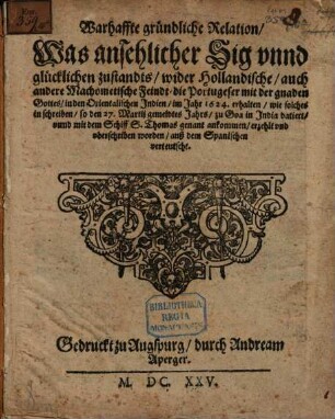 Warhaffte gründliche Relation, Was ansehlicher Sig vnnd glücklichen zustandts, wider Hollandische, auch andere Machometische Feindt, die Portugeser mit der gnaden Gottes, in den Orientalischen Jndien, im Jahr 1624. erhalten : wie solches in schreiben, so den 27. Martij gemeldtes Jahrs, zu Goa in Jndia datiert, vnnd mit dem Schiff S. Thomas genant ankommen, erzehlt vnd vberschriben worden, auß dem Spanischen verteutscht