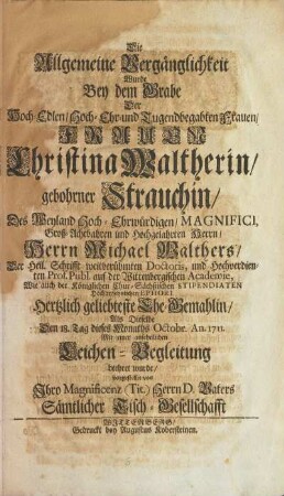 Die Allgemeine Vergänglichkeit Wurde Bey dem Grabe Der ... FRAUEN Christina Waltherin, gebohrner Strauchin, Des Weyland ... Herrn Michael Walthers, Der Heil. Schrifft ... Doctoris, und ... Prof. Publ. auf der Wittenbergischen Academie, Wie auch der Königlichen Chur-Sächßischen STIPENDIATEN Hochansehnlichen EPHORI Hertzlich geliebteste Ehe-Gemahlin, Als Dieselbe Den 18. Tag dieses Monaths Octobr. An. 1711. Mit einer ansehnlichen Leichen-Begleitung beehret wurde, vorgestellet von Ihro Magnificenz (Tit.) Herrn D. Vaters Sämtlicher Tisch-Gesellschafft