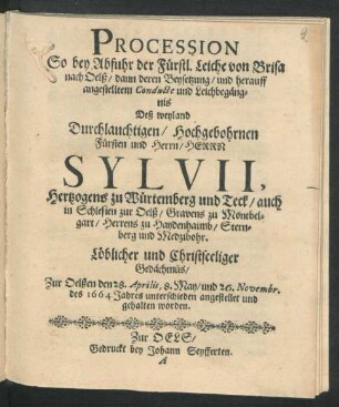 Procession So bey Abfuhr der Fürstl. Leiche von Brisa nach Oelß/ dann deren Beysetzung/ und herauff angestelltem Conducte und Leichbegängnis Deß ... Sylvii, Hertzogens zu Würtemberg und Teck/ auch in Schlesien zur Oelß/ Gravens zu Montbelgart/ Herrens zu Haydenhaimb/ Sternberg und Medzibohr. Löblicher und Christseeliger Gedächtnüs/ Zur Oelßen den 28. Aprilis, 8. May/ und den 26. Novembr. des 1664 Jahres unterschieden angestellet und gehalten worden.