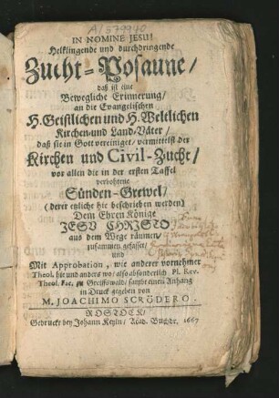 Helklingende und durchdringende Zucht-Posaune/ daß ist eine Bewegliche Erinnerung/ an die Evangelischen H. Geistlichen und H. Weltlichen Kirchen- und Land-Väter/ daß sie in Gott vereiniget/ vermittelst der Kirchen und Civil-Zucht/ vor allen die in der ersten Taffel verbohtene Sünden-Grewel/ (deren etzliche hie beschrieben werden) Dem Ehren Könige Jesu Christo aus dem Wege räumen/ zusammen gefasset/ und Mit Approbation, wie anderer vornehmer Theol. hie und anders wo/ also absonderlich Pl. Rev. Theol. Fac. zu Greiffswald/ sambt einen Anhang in Druck gegeben von M. Joachimo Scrödero