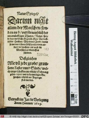 NaturSpiegel : Darinn nicht allein der Menschen/ sondern auch/ und fürnemblich der unvernünfftigen Thieren/ Natur/ sonderbare merckliche Eygenschafften/ Vortrefflichkeit Hochheit/ Würde und Zierde/ damit so wol unter ihnen selbst/ je eines dem andern vorleuchten/ als auch die Menschen zu ubertreffen scheinen ; Deßgleichen Alle un[d] jede grobe/ grausame Laster unnd Sünde/ welche itziger Läufften im ubliche[n] Schwang gehen/ taxirt ... werden