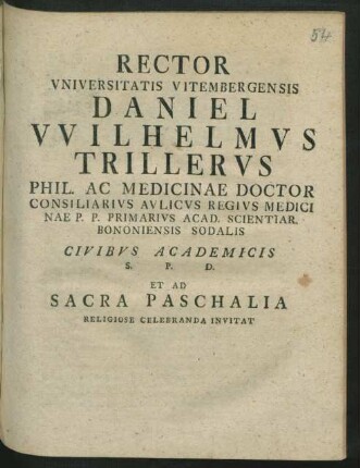 Rector Vniversitatis Vitembergensis Daniel VVilhelmvs Trillervs Phil. Ac Medicinae Doctor Consiliarivs Avlicvs Regivs Medicinae P. P. Primarivs Acad. Scientiar. Bononiensis Sodalis Civibvs Academicis S. P. D. Et Ad Sacra Paschalia Religiose Celebranda Invitat