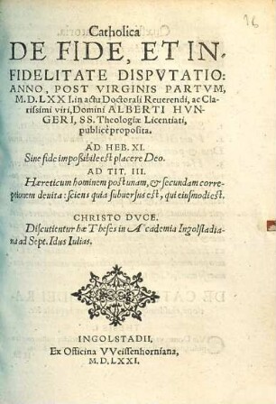 Catholica De Fide, Et Infidelitate Dispvtatio : Anno, Post Virginis Partvm, M.D.LXXI. in actu Doctorali Reuerendi, ac Clarissimi viri, Domini Alberti Hvngeri, SS. Theologiae Licentiati, publicè proposita ; Discutientur hae Theses in Academia Ingolstadiana ad Sept. Idus Iulias