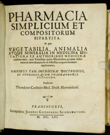 Pharmacia Simplicium Et Compositorum Bipartita : In qua Vegetabilia, Animalia Atque Mineralia In Medicina Usitatoria Ex Authoribus Medicinae celeberrimis, tam Veteribus quam Recentibus propria observatione describuntur & ad Affectus corporis humani applicantur ; Omnibus Tam Medicinae Doctoribus, Et Studiosis, Quam Pharmacopaeis Utilissima