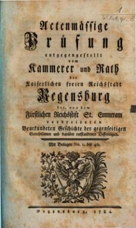 Actenmässige Prüfung entgegengestellt vom Kammerer und Rath der Kaiserlichen freien Reichsstadt Regensburg der, von dem Fürstlichen Reichsstift St. Emmeram verbreiteten Beurkundeten Geschichte der gegenseitigen Gerechtsamen und darüber entstandenen Differenzien : Mit Beilagen Nr. 1 bis 40