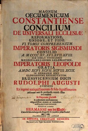 Magnum Oecumenicum Constantiense Concilium De Universali Ecclesiæ Reformatione, Unione, Et Fide : VI. Tomis Comprehensum. Imperatoris Sigismundi Consilio A. MCCCCXV. XVI. XVII. XVIII. Sub Coelo Germanico Magnificentissime Celebratum, Imperatoris Leopoldi Gratia A. MDCXCVI. XCVII. XCVIII. XCIX. In Germaniæ Sinu Gloriosissime Resuscitatum, Brunsvicensium Ducis Rudolphi Augusti Auspiciis Ex ingenti antiquissimorum & fide dignissimorum MSCtorum mole & profundis veteris illius ævi tenebris In Majorum gloriam & posteritatis emolumentum diligentissime erutum ac recensitum multisq[ue] figuris æneis exornatum, 1. De Universali Ecclesiasticae Disciplinae Reformatione