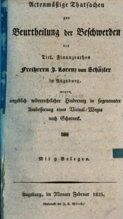 Actenmäßige Thatsachen zur Beurtheilung der Beschwerden des Titl. Finanzrathes Freiherrn J. Lorenz von Schäzler in Augsburg, wegen angeblich widerrechtlicher Hinderung in sogenannter Ausbesserung eines Vicinal-Weges nach Scherneck : mit 9 Belegen