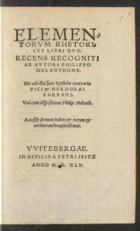 ELEMEN=||TORVM RHETORI=||CES LIBRI DVO.|| RECENS RECOGNITI || AB AVTORE PHILIPPO || MELANTHONE.|| His adiectae sunt Epistolae contrariae || PICI & HERMOLAI || BARBARI.|| Vnà cum dispositione Philip. Melanth.|| Acceßit demum Index ... ||