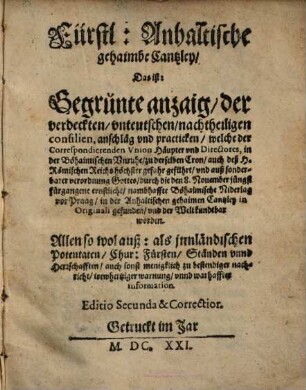 Fürstl. Anhaltische gehaimbe Cantzley, Das ist: Gegrünte anzaig, der verdeckten, unteutschen, nachtheiligen consilien, anschläg und practicken, welche der Correspondierenden Union Häupter und Directores, in der Böhaimischen Unruhe, zu derselben Cron, auch deß H. Römischen Reichs höchster gefahr geführt ... : Allen so wol auß- als jnnländischen Potentaten ... zu bestendiger nachricht ...