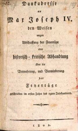 Dankadresse an Max Joseph IV. den Weisen wegen Abschaffung der Feyertäge oder historisch-kritische Abhandlung über die Vermehrung, und Verminderung der Feyertäge : geschrieben im ersten Jahre des 19ten Jahrhunderts