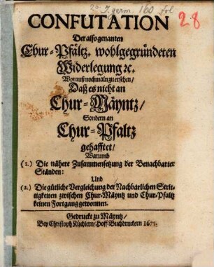 Confutation Der also genanten Chur-Pfältz. wohlgegründeten Widerlegung [et]c. : Worauß nochmaln zu ersehen, Daß es nicht an Chur-Mäyntz, Sondern an Chur-Pfaltz gehafftet, Warumb (1.) Die nähere Zusammensetzung der Benachbarter Ständen: Und (2.) Die gütliche Vergleichung der Nachbarlichen Strittigkeiten zwischen Chur-Mäyntz und Chur-Pfaltz keinen Fortgang gewonnen