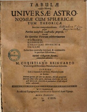 Tabulae Praxin Usumq[ue] Universae Astronomiae Cum Sphaericae Tum Theoricae : Breviter comprehendentes, atque Partim industria constructae propria, Partim Ex Operibus Virorum celeberrimorum Tychonis, Reinholdi, Christiani Severini & Origani Fusioribus contractae breviusq[ue] & commodius In peculiare Discentium, inprimis Collegarum suorum commodum adornatae